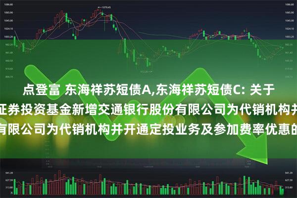 点登富 东海祥苏短债A,东海祥苏短债C: 关于旗下东海祥苏短债债券型证券投资基金新增交通银行股份有限公司为代销机构并开通定投业务及参加费率优惠的公告