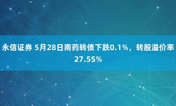 永信证券 5月28日南药转债下跌0.1%，转股溢价率27.55%