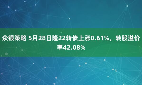 众银策略 5月28日隆22转债上涨0.61%，转股溢价率42.08%