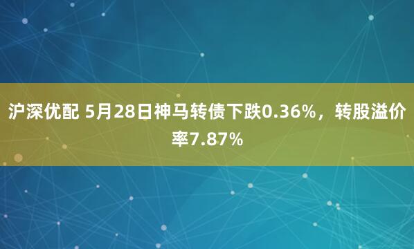 沪深优配 5月28日神马转债下跌0.36%,转股溢价率7.87%