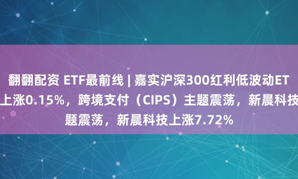 翻翻配资 ETF最前线 | 嘉实沪深300红利低波动ETF(515300)上涨0.15%，跨境支付（CIPS）主题震荡，新晨科技上涨7.72%