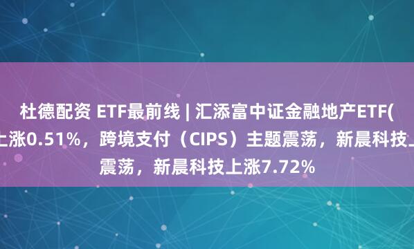 杜德配资 ETF最前线 | 汇添富中证金融地产ETF(159931)上涨0.51%，跨境支付（CIPS）主题震荡，新晨科技上涨7.72%