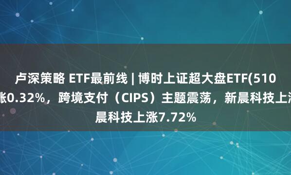 卢深策略 ETF最前线 | 博时上证超大盘ETF(510020)上涨0.32%，跨境支付（CIPS）主题震荡，新晨科技上涨7.72%