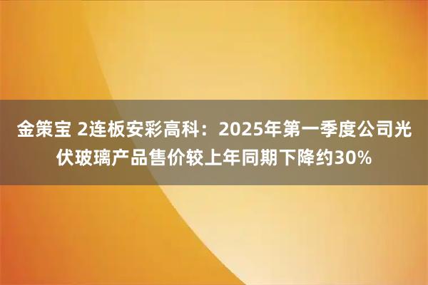 金策宝 2连板安彩高科：2025年第一季度公司光伏玻璃产品售价较上年同期下降约30%