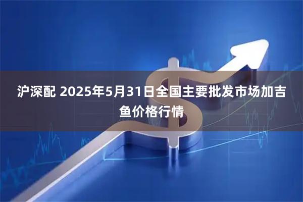 沪深配 2025年5月31日全国主要批发市场加吉鱼价格行情