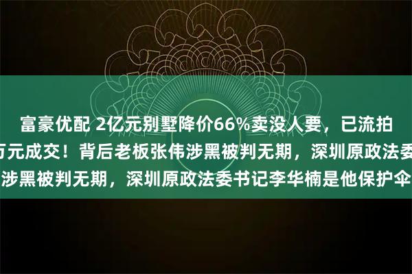 富豪优配 2亿元别墅降价66%卖没人要，已流拍8次，2只名表超5000万元成交！背后老板张伟涉黑被判无期，深圳原政法委书记李华楠是他保护伞