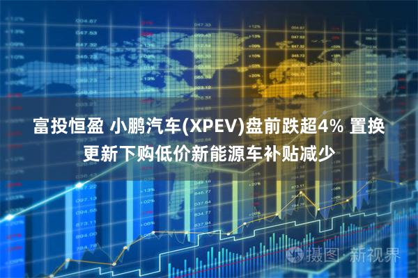 富投恒盈 小鹏汽车(XPEV)盘前跌超4% 置换更新下购低价新能源车补贴减少