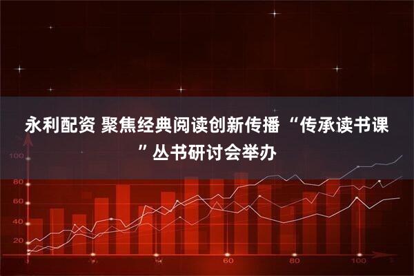 永利配资 聚焦经典阅读创新传播 “传承读书课”丛书研讨会举办