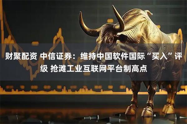 财聚配资 中信证券：维持中国软件国际“买入”评级 抢滩工业互联网平台制高点
