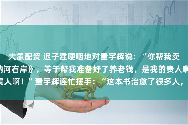 大象配资 迟子建哽咽地对董宇辉说：“你帮我卖了150万本《额尔古纳河右岸》，等于帮我准备好了养老钱，是我的贵人啊！”董宇辉连忙摆手：“这本书治愈了很多人，您才是我们的贵人。”