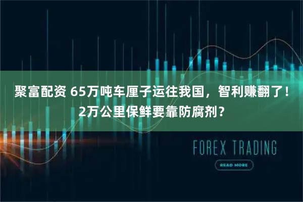 聚富配资 65万吨车厘子运往我国，智利赚翻了！2万公里保鲜要靠防腐剂？
