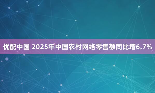 优配中国 2025年中国农村网络零售额同比增6.7%