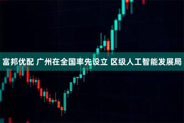 富邦优配 广州在全国率先设立 区级人工智能发展局