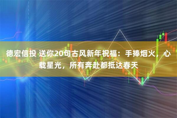 德宏信投 送你20句古风新年祝福：手捧烟火，心载星光，所有奔赴都抵达春天