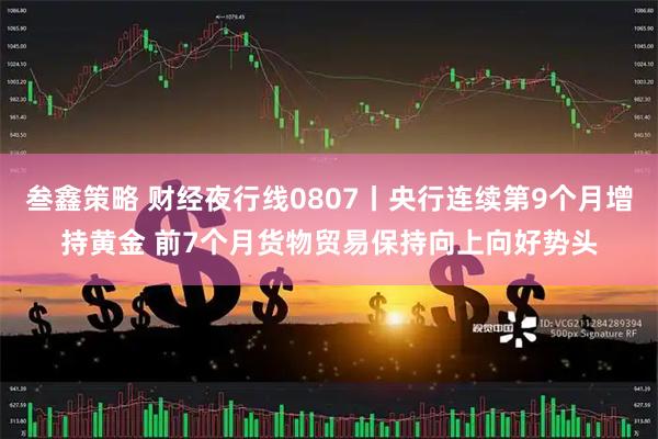 叁鑫策略 财经夜行线0807丨央行连续第9个月增持黄金 前7个月货物贸易保持向上向好势头