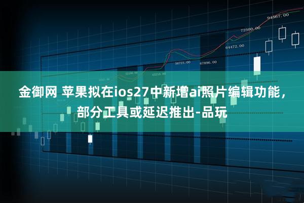 金御网 苹果拟在ios27中新增ai照片编辑功能，部分工具或延迟推出-品玩